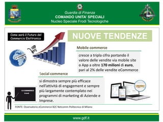 Guardia di Finanza
                               COMANDO UNITA’ SPECIALI
                             Nucleo Speciale Frodi Tecnologiche


                                            *                                   *
                                                NUOVE TENDENZE
                                                  Mobile commerce
                                                   cresce a tripla cifra portando il
                                                   valore delle vendite via mobile site
                                                   o App a oltre 170 milioni di euro,
                                                   pari al 2% delle vendite eCommerce
                   Social commerce
                   si dimostra sempre più efficace
                   nell’attività di engagement e sempre
                   più largamente contemplato nei
                   programmi di marketing di Aziende e
                   Imprese.
FONTE: Osservatorio eCommerce B2C Netcomm-Politecnico di Milano



                                                www.gdf.it
 