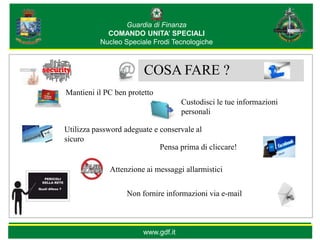 Guardia di Finanza
             COMANDO UNITA’ SPECIALI
           Nucleo Speciale Frodi Tecnologiche



                        COSA FARE ?
Mantieni il PC ben protetto
                                     Custodisci le tue informazioni
                                     personali

Utilizza password adeguate e conservale al
sicuro
                             Pensa prima di cliccare!

             Attenzione ai messaggi allarmistici


                   Non fornire informazioni via e-mail



                        www.gdf.it
 