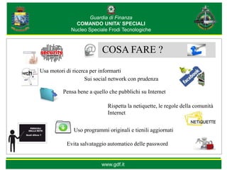 Guardia di Finanza
               COMANDO UNITA’ SPECIALI
             Nucleo Speciale Frodi Tecnologiche



                           COSA FARE ?
Usa motori di ricerca per informarti
                    Sui social network con prudenza

          Pensa bene a quello che pubblichi su Internet

                             Rispetta la netiquette, le regole della comunità
                             Internet


              Uso programmi originali e tienili aggiornati

           Evita salvataggio automatico delle password


                          www.gdf.it
 