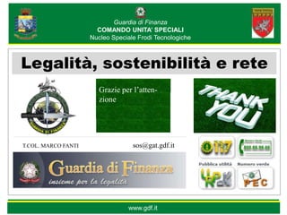 Guardia di Finanza
                       COMANDO UNITA’ SPECIALI
                     Nucleo Speciale Frodi Tecnologiche



Legalità, sostenibilità e rete
                        Grazie per l’atten-
                        zione




T.COL. MARCO FANTI                 sos@gat.gdf.itl




                                 www.gdf.it
 