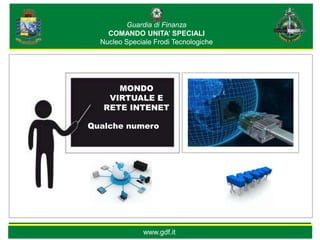 Guardia di Finanza
    COMANDO UNITA’ SPECIALI
  Nucleo Speciale Frodi Tecnologiche




      MONDO
    VIRTUALE E
   RETE INTENET

Qualche numero




              www.gdf.it
 