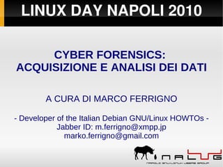LINUX DAY NAPOLI 2010
CYBER FORENSICS:
ACQUISIZIONE E ANALISI DEI DATI
A CURA DI MARCO FERRIGNO
- Developer of the Italian Debian GNU/Linux HOWTOs -
Jabber ID: m.ferrigno@xmpp.jp
marko.ferrigno@gmail.com
 