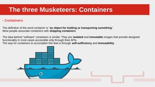Perché sono cosi forti:The three Musketeers: ContainersThe three Musketeers: Containers
- Containers
The definition of the word container is “an object for holding or transporting something”.
Most people associate containers with shipping containers.
The idea behind “software” containers is similar. They are isolated and immutable images that provide designed
functionality in most cases accessible only through their APIs.
The way for containers to accomplish this feat is through self-sufficiency and immutability.
 
