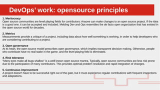 Perché sono cosi forti:DevOps’ work: opensource principlesDevOps’ work: opensource principles
1. Meritocracy
Open source communities are level playing fields for contributors: Anyone can make changes to an open source project. If the idea
is a good one, it can be accepted and included. Melding Dev and Ops resembles the de facto open organization that has existed in
the open source world for decades.
2. Metrics
Measurements provide a critique of a project, including data about how well something is working, in order to help developers who
are considering contributing to a project.
3. Open governance
At its heart, the open source model prescribes open governance, which implies transparent decision making. Otherwise, people
who contribute have no real stake in the game, and the level playing field is eliminated.
4. Risk tolerance
"Many eyes make all bugs shallow" is a well known open source mantra. Typically, open source communities are less risk prone
due to the participation of many contributors. This provides optimal problem resolution and rapid integration of changes.
5. Continuous improvement
A project doesn't have to be successful right out of the gate, but it must experience regular contributions with frequent inspections
and adaptations.
 