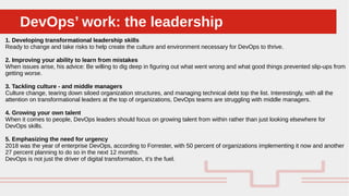 Perché sono cosi forti:DevOps’ work: the leadershipDevOps’ work: the leadership
1. Developing transformational leadership skills
Ready to change and take risks to help create the culture and environment necessary for DevOps to thrive.
2. Improving your ability to learn from mistakes
When issues arise, his advice: Be willing to dig deep in figuring out what went wrong and what good things prevented slip-ups from
getting worse.
3. Tackling culture - and middle managers
Culture change, tearing down siloed organization structures, and managing technical debt top the list. Interestingly, with all the
attention on transformational leaders at the top of organizations, DevOps teams are struggling with middle managers.
4. Growing your own talent
When it comes to people, DevOps leaders should focus on growing talent from within rather than just looking elsewhere for
DevOps skills.
5. Emphasizing the need for urgency
2018 was the year of enterprise DevOps, according to Forrester, with 50 percent of organizations implementing it now and another
27 percent planning to do so in the next 12 months.
DevOps is not just the driver of digital transformation, it’s the fuel.
 