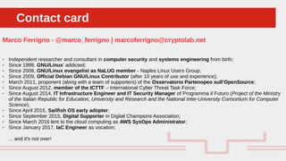 Perché sono cosi forti:Contact cardContact card
Marco Ferrigno - @marco_ferrigno | marcoferrigno@cryptolab.net
✔ Independent researcher and consultant in computer security and systems engineering from birth;
✔ Since 1999, GNU/Linux' addicted;
✔ Since 2008, GNU/Linux evangelist as NaLUG member - Naples Linux Users Group;
✔ Since 2009, Official Debian GNU/Linux Contributor (after 10 years of use and experience);
✔ March 2011, proponent (along with a team of supporters) of the Osservatorio Partenopeo sull’OpenSource;
✔ Since August 2012, member of the ICTTF – International Cyber Threat Task Force;
✔ Since August 2014, IT Infrastructure Engineer and IT Security Manager of Programma il Futuro (Project of the Ministry
of the Italian Republic for Education, University and Research and the National Inter-University Consortium for Computer
Science);
✔ Since April 2015, Sailfish OS early adopter;
✔ Since September 2015, Digital Supporter in Digital Champions Association;
✔ Since March 2016 lent to the cloud computing as AWS SysOps Administrator;
✔ Since January 2017, IaC Engineer as vocation;
... and it's not over!
 