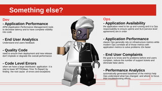 Perché sono cosi forti:Something else?Something else?
Dev
- Application Performance
APM (Application Performance Management) tools
to decrease latency and to have complete visibility
into code
- End User Analytics
Understand end users feedback
- Quality Code
need to ensure their deployment and new release
don't implode or degrade the overall performance
- Code Level Errors
when we have a large distributed application it is
vital to lower MTTR(Mean Time To Repair) by
finding the root cause of errors and exceptions
Ops
- Application Availability
the application need to be up and running and it is Ops
responsability to ensure uptime and SLA (service level
agreement) are in order
- Application Performance
classic Ops generally rely on infrastructure metrics while
modern Ops correlate all of those metrics with
application metrics to solve problems 10x faster
- End User Complaints
the goal is to know and fix problems before end users
complain, reduce the number of support tickets and
eliminate false alerts
- Performance Analytics
automatically generated baselines of the metrics help
Ops understand what has changed and where to focus
their troubleshooting efforts
 