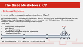 Perché sono cosi forti:The three Musketeers: CDThe three Musketeers: CD
- Continuous Deployment
A moment, wait! But continuous integration and continuous delivery?
Continuous integration (CI) usually refers to integrating, building, and testing code within the development environment.
The continuous integration pipeline should run on every commit or push. Unlike continuous delivery, continuous
integration does not have a clearly defined goal of that pipeline.
These steps:
✔ Pushing to the code repository
✔ Static analysis
✔ Pre-deployment testing
✔ Packaging and deployment to the test environment
✔ Post-deployment testing
And continuous delivery? A CI in which we trust, without any check!
 