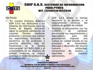 POLÍTICAS:
• “En nuestra Empresa didáctica
SDIP S.A.S nos dedicamos a los
Sistemas de Información para las
Pymes de Bogotá, buscando
lograr la completa satisfacción de
nuestros
Clientes
mediante
productos y servicios que colmen
sus expectativas, buscando la
excelencia en los productos y
servicios ofrecidos, bajo los
Parámetros
de
la
Norma
Internacional ISO 9001:2008 y el
cumplimiento de los objetivos de
calidad mediante la mejora
continua en todos los procesos de
la organización”.

• SDIP S.A.S dedica el tiempo
necesario a la gestión y el
mejoramiento
continuo
del
sistema de gestión de calidad.
• Tenemos el compromiso con los
CLIENTES
de
satisfacer
plenamente sus requerimientos y
expectativas,
para
ello
garantizamos
impulsar
una
cultura de calidad basada en los
principios
de
honestidad,
liderazgo y desarrollo del recurso
humano,
solidaridad,
compromiso de mejora y
seguridad
en
nuestras
operaciones.

 
