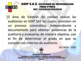 El área de Gestión de calidad realiza las
auditorias en SDIP SAS las cuales consisten en
un proceso sistemático, independiente y
documentado para obtener evidencias de la
auditoria y evaluarlas de manera objetiva, con
el fin de determinar el grado en que se
cumplen los criterios de auditoria.
ISO 9000 - 2005

 
