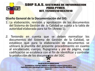 Diseño General de la Documentación del SIG:
1. La elaboración, revisión y aprobación de los documentos
del Sistema de Gestión de la Calidad se sujeta a la tabla de
autoridad elaborada para tal fin (Anexo 1).
2. Teniendo en cuenta que se deben normalizar los
documentos del Sistema de Gestión de la Calidad, se
establece que para la elaboración de documentos se
utilizará la plantilla del presente procedimiento en cuanto
al encabezado, cuerpo, flujograma y pie de página, cuya
codificación se establece con el fin de identificar y controlar
la producción de los documentos del SGC.

 