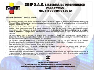 Control de Documentos y Registros del SIG:
•
•

•
•
•
•
•

El control y la codificación de los documentos del SGC se realiza a través de la Lista Maestra de Documentos (ver
Formato F01LM-MJ) la cual será administrada exclusivamente por el Grupo de Mejora Continua Institucional de la
Empresa Didáctica SDIP S.A.S.
Para controlar la distribución y garantizar la preservación y legibilidad de los documentos y registros del
sistema, estos serán publicados en el medio determinado para este fin y solo cuando sea necesario se hará
impresión de estos incluyendo la siguiente anotación en el pie de página. “Este documento impreso se considera
copia no controlada”. Para garantizar la trazabilidad de los documentos del SIG se tendrá el respectivo control de
cambios.
La normatividad que da soporte al Sistema será controlada a través del Normograma. La descripción o
caracterización de los procesos se debe realizar en el Anexo Caracterización (Anexo 2) y los procedimientos deben
ser documentados en la plantilla tipo de este procedimiento.
La solicitud, creación modificación y anulación de documentos del SGC se debe realizar en el Formato
Creación, Modificación y anulación de documentos y registros (F02-CRMA-MJ ver 01) de este procedimiento.
Para la legibilidad los registros físicos se deben tener en cuenta:
Diligenciamiento en tinta, no utilizar abreviaturas o frases incompletas, no deben tener tachones o
enmendaduras, y en caso de que se presenten, se realiza una nota de explicación dentro del documento o al dorso
del mismo, con la firma del responsable.
La conservación y almacenamiento, tiempo de retención y disposición de los registros físicos o digitales es
responsabilidad de los colaboradores que los elaboran y administran, estos deben ser organizados acorde con la
tabla de retención documental definida para el proceso.

 