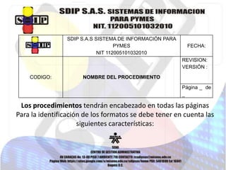 SDIP S.A.S SISTEMA DE INFORMACIÓN PARA
PYMES
NIT 112005101032010

FECHA:
REVISION:
VERSIÓN :

CODIGO:

NOMBRE DEL PROCEDIMIENTO
Página _ de
_

Los procedimientos tendrán encabezado en todas las páginas
Para la identificación de los formatos se debe tener en cuenta las
siguientes características:

 