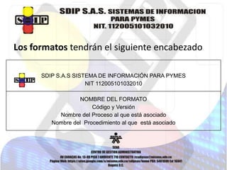 Los formatos tendrán el siguiente encabezado
SDIP S.A.S SISTEMA DE INFORMACIÓN PARA PYMES
NIT 112005101032010
NOMBRE DEL FORMATO
Código y Versión
Nombre del Proceso al que está asociado
Nombre del Procedimiento al que está asociado

 