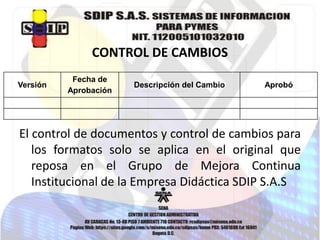 CONTROL DE CAMBIOS
Versión

Fecha de
Aprobación

Descripción del Cambio

Aprobó

El control de documentos y control de cambios para
los formatos solo se aplica en el original que
reposa en el Grupo de Mejora Continua
Institucional de la Empresa Didáctica SDIP S.A.S

 