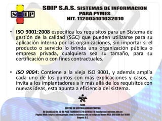 • ISO 9001:2008 especifica los requisitos para un Sistema de
gestión de la calidad (SGC) que pueden utilizarse para su
aplicación interna por las organizaciones, sin importar si el
producto o servicio lo brinda una organización pública o
empresa privada, cualquiera sea su tamaño, para su
certificación o con fines contractuales.

• ISO 9004: Contiene a la vieja ISO 9001, y además amplía
cada uno de los puntos con más explicaciones y casos, e
invita a los implantadores a ir más allá de los requisitos con
nuevas ideas, esta apunta a eficiencia del sistema.

 