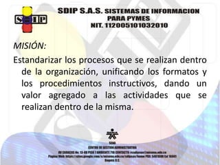 MISIÓN:
Estandarizar los procesos que se realizan dentro
de la organización, unificando los formatos y
los procedimientos instructivos, dando un
valor agregado a las actividades que se
realizan dentro de la misma.

 