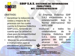 OBJETIVOS:
• Garantizar la reducción de
costos y mejora de los
procesos con los cuales
cuenta la Empresa Didáctica
SDIP S.A.S., teniendo en
cuenta que la calidad es
clave para la competitividad
dentro del mercado.
• Mejorar los procedimientos
e instrucciones que se
encuentran actualmente
establecidos dentro de

la Empresa Didáctica SDIP
S.A.S encaminados a la
estandarización bajo la
Norma Internacional ISO
9001:2008
Involucrar
a
todos
los
colaboradores
de
la
Empresa Didáctica SDIP
S.A.S, como actores y
gestores del SGC para
alcanzar
los
objetivos
organizacionales
propuestos.

 
