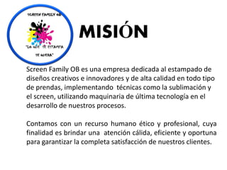 Screen Family OB es una empresa dedicada al estampado de
diseños creativos e innovadores y de alta calidad en todo tipo
de prendas, implementando técnicas como la sublimación y
el screen, utilizando maquinaria de última tecnología en el
desarrollo de nuestros procesos.
Contamos con un recurso humano ético y profesional, cuya
finalidad es brindar una atención cálida, eficiente y oportuna
para garantizar la completa satisfacción de nuestros clientes.
MISIÓN
 