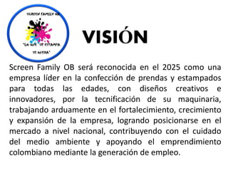 VISIÓN
Screen Family OB será reconocida en el 2025 como una
empresa líder en la confección de prendas y estampados
para todas las edades, con diseños creativos e
innovadores, por la tecnificación de su maquinaria,
trabajando arduamente en el fortalecimiento, crecimiento
y expansión de la empresa, logrando posicionarse en el
mercado a nivel nacional, contribuyendo con el cuidado
del medio ambiente y apoyando el emprendimiento
colombiano mediante la generación de empleo.
 
