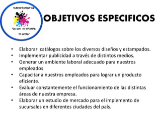 • Elaborar catálogos sobre los diversos diseños y estampados.
• Implementar publicidad a través de distintos medios.
• Generar un ambiente laboral adecuado para nuestros
empleados
• Capacitar a nuestros empleados para lograr un producto
eficiente.
• Evaluar constantemente el funcionamiento de las distintas
áreas de nuestra empresa.
• Elaborar un estudio de mercado para el implemento de
sucursales en diferentes ciudades del país.
OBJETIVOS ESPECIFICOS
 