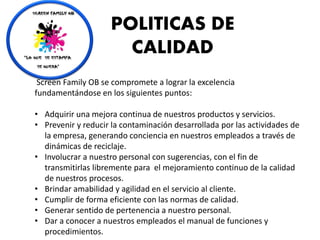 Screen Family OB se compromete a lograr la excelencia
fundamentándose en los siguientes puntos:
• Adquirir una mejora continua de nuestros productos y servicios.
• Prevenir y reducir la contaminación desarrollada por las actividades de
la empresa, generando conciencia en nuestros empleados a través de
dinámicas de reciclaje.
• Involucrar a nuestro personal con sugerencias, con el fin de
transmitirlas libremente para el mejoramiento continuo de la calidad
de nuestros procesos.
• Brindar amabilidad y agilidad en el servicio al cliente.
• Cumplir de forma eficiente con las normas de calidad.
• Generar sentido de pertenencia a nuestro personal.
• Dar a conocer a nuestros empleados el manual de funciones y
procedimientos.
POLITICAS DE
CALIDAD
 