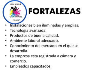 FORTALEZAS
• Instalaciones bien iluminadas y amplias.
• Tecnología avanzada.
• Productos de buena calidad.
• Ambiente laboral adecuado.
• Conocimiento del mercado en el que se
desarrolla.
• La empresa esta registrada a cámara y
comercio.
• Empleados capacitados.
 