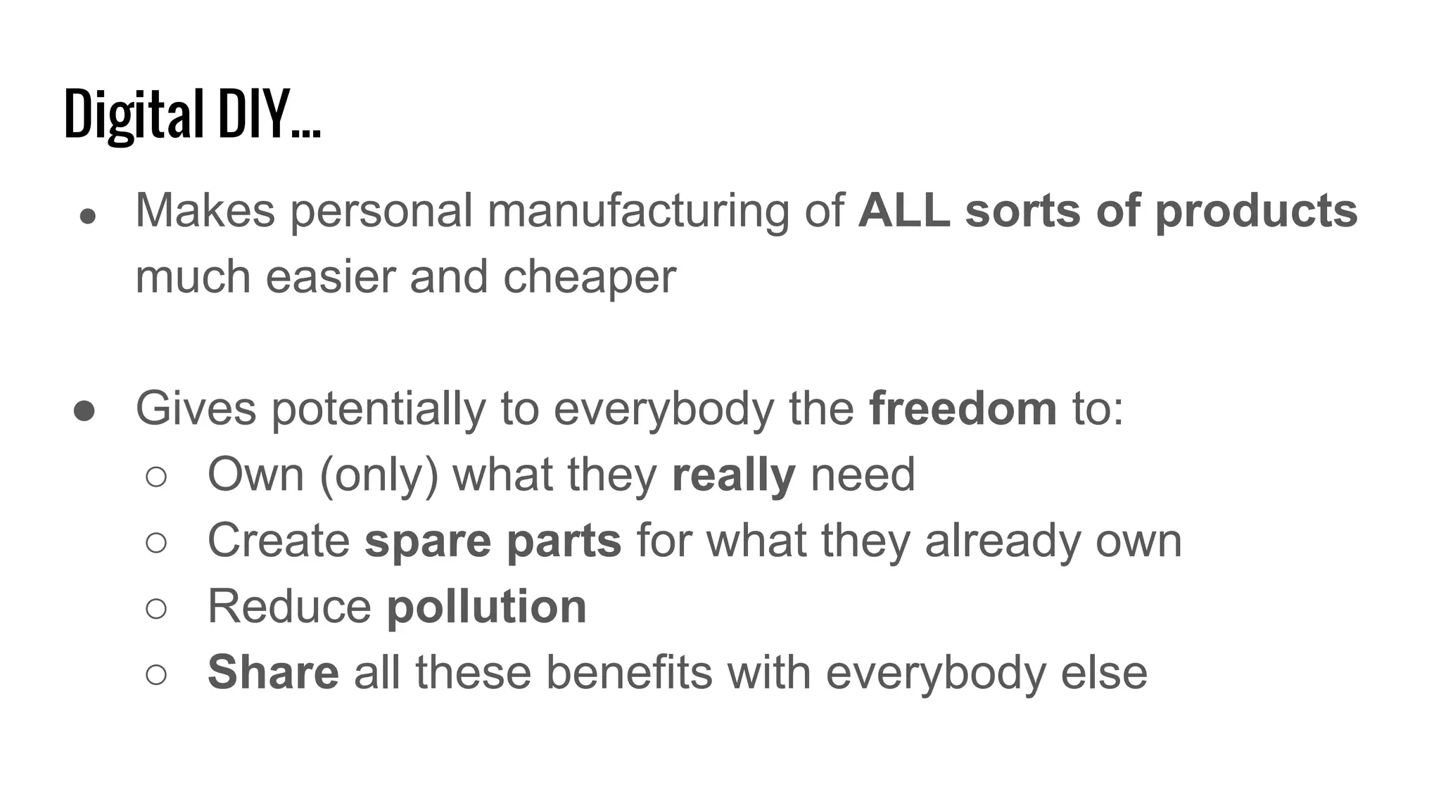 Digital DIY...
● Makes personal manufacturing of ALL sorts of products
much easier and cheaper
● Gives potentially to everybody the freedom to:
○ Own (only) what they really need
○ Create spare parts for what they already own
○ Reduce pollution
○ Share all these benefits with everybody else