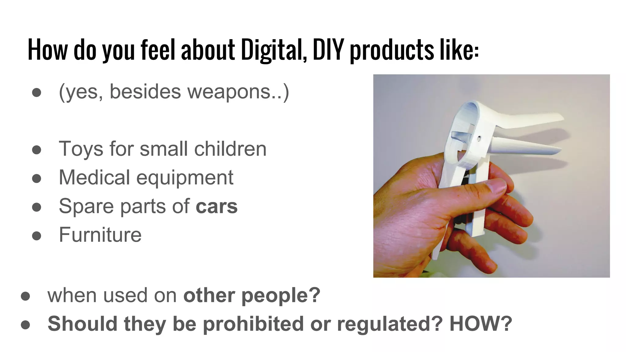 How do you feel about Digital, DIY products like:
● (yes, besides weapons..)
● Toys for small children
● Medical equipment
● Spare parts of cars
● Furniture
● when used on other people?
● Should they be prohibited or regulated? HOW?