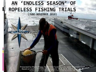 AN ‘ENDLESS SEASON’ OF
ROPELESS FISHING TRIALS
(JUNE-NOVEMBER 2018)
Presented by Marco Flagg, Desert Star Systems LLC, www.desertstar.com
Based on work with Fishing Associations MLA, ACA, GMFA and CWLA
Ropeless Fishing Consortium Meeting, November 6 2018, New Bedford, MA
 