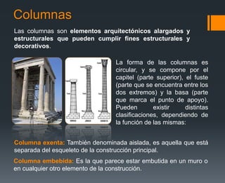 Columnas
Las columnas son elementos arquitectónicos alargados y
estructurales que pueden cumplir fines estructurales y
decorativos.
La forma de las columnas es
circular, y se compone por el
capitel (parte superior), el fuste
(parte que se encuentra entre los
dos extremos) y la basa (parte
que marca el punto de apoyo).
Pueden existir distintas
clasificaciones, dependiendo de
la función de las mismas:
Columna embebida: Es la que parece estar embutida en un muro o
en cualquier otro elemento de la construcción.
Columna exenta: También denominada aislada, es aquella que está
separada del esqueleto de la construcción principal.
 