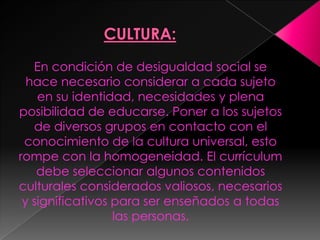 En condición de desigualdad social se
  hace necesario considerar a cada sujeto
    en su identidad, necesidades y plena
posibilidad de educarse. Poner a los sujetos
   de diversos grupos en contacto con el
 conocimiento de la cultura universal, esto
rompe con la homogeneidad. El currículum
    debe seleccionar algunos contenidos
culturales considerados valiosos, necesarios
 y significativos para ser enseñados a todas
                  las personas.
 