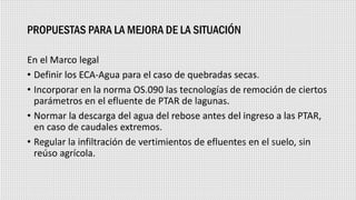 PROPUESTAS PARA LA MEJORA DE LA SITUACIÓN
En el Marco legal
• Definir los ECA-Agua para el caso de quebradas secas.
• Incorporar en la norma OS.090 las tecnologías de remoción de ciertos
parámetros en el efluente de PTAR de lagunas.
• Normar la descarga del agua del rebose antes del ingreso a las PTAR,
en caso de caudales extremos.
• Regular la infiltración de vertimientos de efluentes en el suelo, sin
reúso agrícola.
 