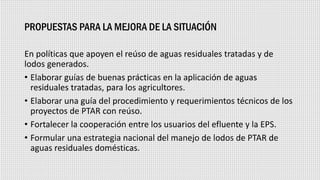 PROPUESTAS PARA LA MEJORA DE LA SITUACIÓN
En políticas que apoyen el reúso de aguas residuales tratadas y de
lodos generados.
• Elaborar guías de buenas prácticas en la aplicación de aguas
residuales tratadas, para los agricultores.
• Elaborar una guía del procedimiento y requerimientos técnicos de los
proyectos de PTAR con reúso.
• Fortalecer la cooperación entre los usuarios del efluente y la EPS.
• Formular una estrategia nacional del manejo de lodos de PTAR de
aguas residuales domésticas.
 