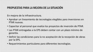 PROPUESTAS PARA LA MEJORA DE LA SITUACIÓN
En mejora de la infraestructura.
• Aprobar un lineamiento de tecnologías elegibles para inversiones en
PTAR nuevas.
• Capacitar al personal que evalúa los proyectos de inversión de PTAR.
• Las PTAR entregadas a la EPS deben contar con un plazo mínimo de
garantía.
• Definir las condiciones para la no aceptación de la recepción de obras
por la EPS.
• Requerimientos particulares para diferentes tecnologías.
 