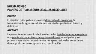 NORMA OS.090
PLANTAS DE TRATAMIENTO DE AGUAS RESIDUALES
OBJETO
El objetivo principal es normar el desarrollo de proyectos de
tratamiento de aguas residuales en los niveles preliminar, básico y
definitivo.
ALCANCE
La presente norma está relacionada con las instalaciones que requiere
una planta de tratamiento de aguas residuales municipales y los
procesos que deben experimentar las aguas residuales antes de su
descarga al cuerpo receptor o a su reutilización.
 