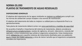NORMA OS.090
PLANTAS DE TRATAMIENTO DE AGUAS RESIDUALES
DISPOSICIONES GENERALES
El objetivo del tratamiento de las aguas residuales es mejorar su calidad para cumplir con
las normas de calidad del cuerpo receptor o las normas de reutilización.
El objetivo del tratamiento de lodos es mejorar su calidad para su disposición final o su
aprovechamiento.
Toda planta de tratamiento deberá contar con cerco perimétrico y medidas de seguridad.
De acuerdo al tamaño e importancia del sistema de tratamiento, deberá considerarse
infraestructura complementaria: casetas de vigilancia, almacén, laboratorio, vivienda del
operador y otras instalaciones que señale el organismo competente. Estas instalaciones
serán obligatorias para aquellos sistemas de tratamiento diseñados para una población
igual o mayor de 25000 habitantes y otras de menor tamaño que el organismo competente
considere de importancia.
 