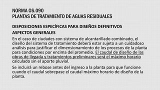 NORMA OS.090
PLANTAS DE TRATAMIENTO DE AGUAS RESIDUALES
DISPOSICIONES ESPECÍFICAS PARA DISEÑOS DEFINITIVOS
ASPECTOS GENERALES
En el caso de ciudades con sistema de alcantarillado combinado, el
diseño del sistema de tratamiento deberá estar sujeto a un cuidadoso
análisis para justificar el dimensionamiento de los procesos de la planta
para condiciones por encima del promedio. El caudal de diseño de las
obras de llegada y tratamientos preliminares será el máximo horario
calculado sin el aporte pluvial.
Se incluirá un rebose antes del ingreso a la planta para que funcione
cuando el caudal sobrepase el caudal máximo horario de diseño de la
planta.
 