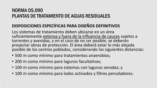 NORMA OS.090
PLANTAS DE TRATAMIENTO DE AGUAS RESIDUALES
DISPOSICIONES ESPECÍFICAS PARA DISEÑOS DEFINITIVOS
Los sistemas de tratamiento deben ubicarse en un área
suficientemente extensa y fuera de la influencia de cauces sujetos a
torrentes y avenidas, y en el caso de no ser posible, se deberán
proyectar obras de protección. El área deberá estar lo más alejada
posible de los centros poblados, considerando las siguientes distancias:
• 500 m como mínimo para tratamientos anaerobios;
• 200 m como mínimo para lagunas facultativas;
• 100 m como mínimo para sistemas con lagunas aeradas; y
• 100 m como mínimo para lodos activados y filtros percoladores.
 