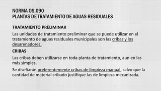 NORMA OS.090
PLANTAS DE TRATAMIENTO DE AGUAS RESIDUALES
TRATAMIENTO PRELIMINAR
Las unidades de tratamiento preliminar que se puede utilizar en el
tratamiento de aguas residuales municipales son las cribas y los
desarenadores.
CRIBAS
Las cribas deben utilizarse en toda planta de tratamiento, aun en las
más simples.
Se diseñarán preferentemente cribas de limpieza manual, salvo que la
cantidad de material cribado justifique las de limpieza mecanizada.
 