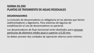 NORMA OS.090
PLANTAS DE TRATAMIENTO DE AGUAS RESIDUALES
DESARENADORES
La inclusión de desarenadores es obligatoria en las plantas que tienen
sedimentadores y digestores. Para sistemas de lagunas de
estabilización el uso de desarenadores es opcional.
Los desarenadores de flujo horizontal serán diseñados para remover
partículas de diámetro medio igual o superior a 0.20 mm.
Se deben proveer dos unidades de operación alterna como mínimo.
 