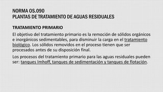 NORMA OS.090
PLANTAS DE TRATAMIENTO DE AGUAS RESIDUALES
TRATAMIENTO PRIMARIO
El objetivo del tratamiento primario es la remoción de sólidos orgánicos
e inorgánicos sedimentables, para disminuir la carga en el tratamiento
biológico. Los sólidos removidos en el proceso tienen que ser
procesados antes de su disposición final.
Los procesos del tratamiento primario para las aguas residuales pueden
ser: tanques Imhoff, tanques de sedimentación y tanques de flotación.
 