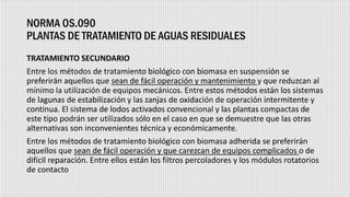 NORMA OS.090
PLANTAS DE TRATAMIENTO DE AGUAS RESIDUALES
TRATAMIENTO SECUNDARIO
Entre los métodos de tratamiento biológico con biomasa en suspensión se
preferirán aquellos que sean de fácil operación y mantenimiento y que reduzcan al
mínimo la utilización de equipos mecánicos. Entre estos métodos están los sistemas
de lagunas de estabilización y las zanjas de oxidación de operación intermitente y
continua. El sistema de lodos activados convencional y las plantas compactas de
este tipo podrán ser utilizados sólo en el caso en que se demuestre que las otras
alternativas son inconvenientes técnica y económicamente.
Entre los métodos de tratamiento biológico con biomasa adherida se preferirán
aquellos que sean de fácil operación y que carezcan de equipos complicados o de
difícil reparación. Entre ellos están los filtros percoladores y los módulos rotatorios
de contacto
 