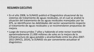 RESUMEN EJECUTIVO
• En el año 2008, la SUNASS publicó el Diagnóstico situacional de los
sistemas de tratamiento de aguas residuales, en el cual se analizó la
situación del tratamiento de las aguas residuales manejadas por las
EPS, se identificaron las debilidades del sector saneamiento respecto
al tratamiento de aguas residuales y se recomendaron propuestas de
mejora.
• Luego de transcurridos 7 años y habiendo el ente rector invertido
aproximadamente 21.000 millones de soles en la mejora de la
infraestructura de agua potable y alcantarillado entre los años 2007-
2013 (MVCS, 2014), la SUNASS vio por conveniente actualizar el
diagnóstico.
 