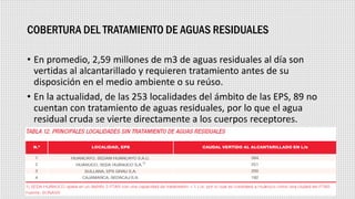 COBERTURA DEL TRATAMIENTO DE AGUAS RESIDUALES
• En promedio, 2,59 millones de m3 de aguas residuales al día son
vertidas al alcantarillado y requieren tratamiento antes de su
disposición en el medio ambiente o su reúso.
• En la actualidad, de las 253 localidades del ámbito de las EPS, 89 no
cuentan con tratamiento de aguas residuales, por lo que el agua
residual cruda se vierte directamente a los cuerpos receptores.
 