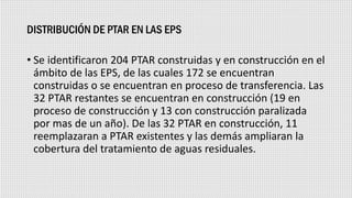 DISTRIBUCIÓN DE PTAR EN LAS EPS
• Se identificaron 204 PTAR construidas y en construcción en el
ámbito de las EPS, de las cuales 172 se encuentran
construidas o se encuentran en proceso de transferencia. Las
32 PTAR restantes se encuentran en construcción (19 en
proceso de construcción y 13 con construcción paralizada
por mas de un año). De las 32 PTAR en construcción, 11
reemplazaran a PTAR existentes y las demás ampliaran la
cobertura del tratamiento de aguas residuales.
 