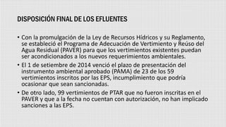 DISPOSICIÓN FINAL DE LOS EFLUENTES
• Con la promulgación de la Ley de Recursos Hídricos y su Reglamento,
se estableció el Programa de Adecuación de Vertimiento y Reúso del
Agua Residual (PAVER) para que los vertimientos existentes puedan
ser acondicionados a los nuevos requerimientos ambientales.
• El 1 de setiembre de 2014 venció el plazo de presentación del
instrumento ambiental aprobado (PAMA) de 23 de los 59
vertimientos inscritos por las EPS, incumplimiento que podría
ocasionar que sean sancionadas.
• De otro lado, 99 vertimientos de PTAR que no fueron inscritas en el
PAVER y que a la fecha no cuentan con autorización, no han implicado
sanciones a las EPS.
 