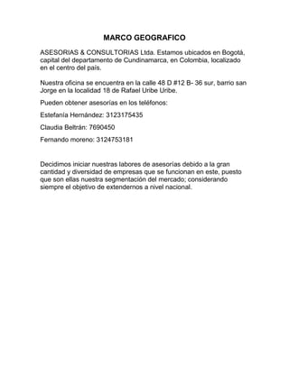  HYPERLINK quot;
http://creandoempresasena.blogspot.com/2009/03/marco-geografico.htmlquot;
 MARCO GEOGRAFICO<br />ASESORIAS & CONSULTORIAS Ltda. Estamos ubicados en Bogotá, capital del departamento de Cundinamarca, en Colombia, localizado en el centro del país.Nuestra oficina se encuentra en la calle 48 D #12 B- 36 sur, barrio san Jorge en la localidad 18 de Rafael Uribe Uribe.<br />Pueden obtener asesorías en los teléfonos:<br />Estefanía Hernández: 3123175435<br />Claudia Beltrán: 7690450<br />Fernando moreno: 3124753181<br />  <br />Decidimos iniciar nuestras labores de asesorías debido a la gran cantidad y diversidad de empresas que se funcionan en este, puesto que son ellas nuestra segmentación del mercado; considerando siempre el objetivo de extendernos a nivel nacional.<br />MARCO LEGAL<br />Para la constitución y formación de una empresa de asesorías en las microempresas de nuestra cuidad necesario cumplir con una serie de requisitos básicos para lograr el buen funcionamiento de acuerdo con las normas existentes para este efecto en el país.<br />MARCO LEGAL DE FUNCIONAMIENTO: estos trámites se realizan<br />INDUSTRIA Y COMERCIO: Para solicitar el número de identificación tributaria (NIT) se siguieron los siguientes pasos: <br />Con el certificado de existencia y representación que se solicitó en la Cámara de Comercio, me dirijo a la DIAN y solicito el formulario de RUT (registro único tributario), por medio del cual se puede realizar los siguientes trámites, entre otros: <br />Asignación de NIT <br />Inscripción en el registro de vendedores si es responsable de IVA. <br />Una vez adquirido y diligenciado el formulario, me presento ante la DIAN, con los siguientes documentos: <br />Formulario de RUT diligenciado en original y dos copias. <br />Copia de la escritura pública de constitución. <br />Certificado de existencia y representación. <br />Fotocopia de la cédula del representante legal. <br />El registro de Impuestos sobre las ventas (IVA), se puede hacer en el momento de realizar la solicitud del NIT. Simultáneamente con la solicitud del formulario RUT, solicitamos el formulario para que la DIAN nos autorice la numeración para las facturas que usaremos en la emisora. <br />CERTIFICADO DE SANIDAD: este certificado no tiene ningún costo y es otorgado por el instituto municipal de Salud de la ciudad, después de haber realizado una visita técnica. <br />CONDICIONES DE SEGURIDAD: certificado que expide el cuerpo de Bomberos y el valor fue asignado por el funcionario encargado de la visita técnica. <br />PAZ Y SALVO DE DERECHOS DE AUTOR DE SAYCO Y ACINPRO: este certificado se expidió en la oficina de la ventanilla única de la cámara de Comercio de Bogotá.<br />LICENCIA PARA EL FUNCIONAMIENTO Y ASIGNACION DE FRECUENCIAS PARA LA CONSTITUCION DE UNA EMISPORA: para la solicitud de esta licencia debemos cumplir con una serie de requerimientos estipulados por el ministerio de comunicaciones como son: <br />Ser Nacional Colombiano o persona jurídica debidamente constituida en Colombia cuya dirección y control estén a cargo de Colombianos y su capital pagado sea un 75% de origen colombiano. <br />No estar incurso en ninguna causal de inhabilidad, incompatibilidad o prohibición de orden constitucional o legal. <br />No ser concesionario del servicio en la misma banda y en el mismo espacio geográfico en el que vaya a funcionar la emisora. <br />Ser legalmente capaces de acuerdo con las disposiciones vigentes, las personas jurídicas deberán acreditar que su duración no será inferior a las del plazo de la concesión y un año más. <br />El titular de una concesión que hubiere dado lugar a la declaratoria de caducidad del contrato o a la cancelación de la licencia, no podrá ser concesionario del servicio por el término de cinco (5) años contado a partir de la fecha de ejecutoria del respectivo acto. <br />Estos trámites de funcionamiento de una emisora son efectuados ante la Dirección Administración de Recursos de Comunicaciones del ministerio de comunicaciones.<br />MARCO LEGAL LABORAL:<br />AFILIACIÓN A LA ASEGURADORA DE RIESGOS PROFESIONALES (ARP): se llenó una solicitud de vinculación de la empresa quot;
Suratepquot;
 al sistema general de riesgos profesionales, llenando la solicitud de vinculación del trabajador al sistema general de riesgos profesionales. <br />RÉGIMEN DE SEGURIDAD SOCIAL: se adelantó el proceso de afiliación, mediante la diligenciarían de los formularios, los cuales son suministrados en la EPS elegida.<br />FONDO DE PENSIONES Y CESANTÍAS: Una vez elegido el fondo de pensiones, se llena la solicitud de vinculación, la cual se les suministra da por el fondo.<br />APORTES PARAFISCALES: Para realizar la respectiva inscripción, se adquirió un formulario en la Caja donde se desea afiliarse, donde es entregado adjunto el formulario de afiliación al ICBF y al SENA. Los pasos para la afiliación de la empresa son: <br />Presentar solicitud escrita, suministrada por la Caja de Compensación Familiar, donde conste: domicilio, NIT, información sobre si estaba afiliado o no a alguna caja de compensación familiar. A la solicitud se le debe anexar lo siguiente: <br />Fotocopia de la cédula si es persona natural <br />Certificado de existencia y representación legal vigente si es persona jurídica. <br />Relación de trabajadores indicando para cada uno: número de cédula, nombre completo y salario actual. <br />Formulario diligenciado de afiliación a la empresa. <br />Formulario de afiliación del trabajador y de las personas a cargo. <br />Para afiliar al trabajador debe: <br />Presentar el formulario de inscripción del trabajador debidamente diligenciado. <br />Adjuntar los documentos necesarios para inscribir las personas que tengan a cargo trabajadores. <br />