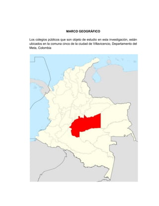 MARCO GEOGRÁFICO

Los colegios públicos que son objeto de estudio en esta investigación, están
ubicados en la comuna cinco de la ciudad de Villavicencio, Departamento del
Meta, Colombia
 