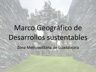 Marco Geográfico de 
Desarrollos sustentables 
Zona Metropolitana de Guadalajara 
 